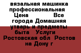 вязальная машинка профессиональная › Цена ­ 15 000 - Все города Домашняя утварь и предметы быта » Услуги   . Ростовская обл.,Ростов-на-Дону г.